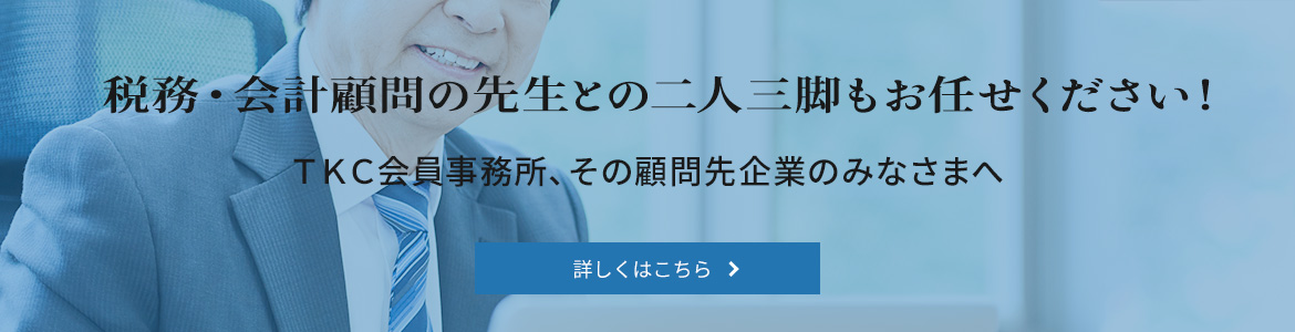 税務・会計顧問の先生との二人三脚もお任せください！ ＴＫＣ会員、その関与先企業のみなさまへ　詳しくはこちら